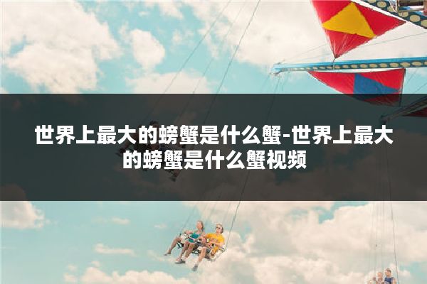 世界上最大的螃蟹是什么蟹-世界上最大的螃蟹是什么蟹视频