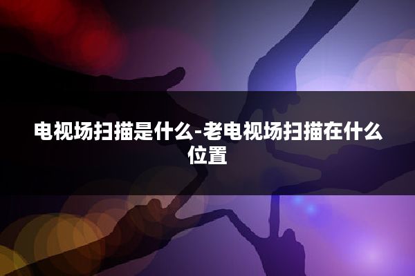 电视场扫描是什么-老电视场扫描在什么位置