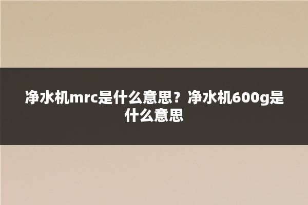 净水机mrc是什么意思？净水机600g是什么意思