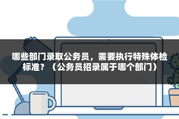 哪些部门录取公务员，需要执行特殊体检标准？（公务员招录属于哪个部门）
