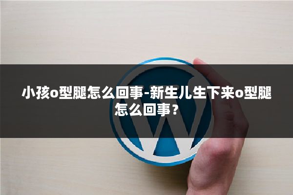 小孩o型腿怎么回事-新生儿生下来o型腿怎么回事？