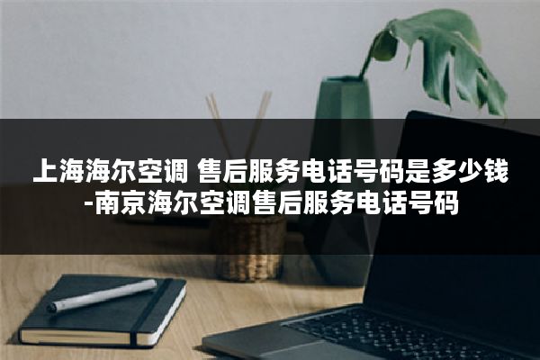 上海海尔空调 售后服务电话号码是多少钱-南京海尔空调售后服务电话号码