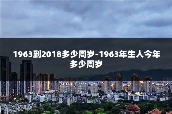 1963到2018多少周岁-1963年生人今年多少周岁