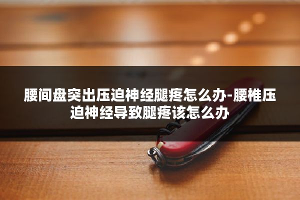 腰间盘突出压迫神经腿疼怎么办-腰椎压迫神经导致腿疼该怎么办
