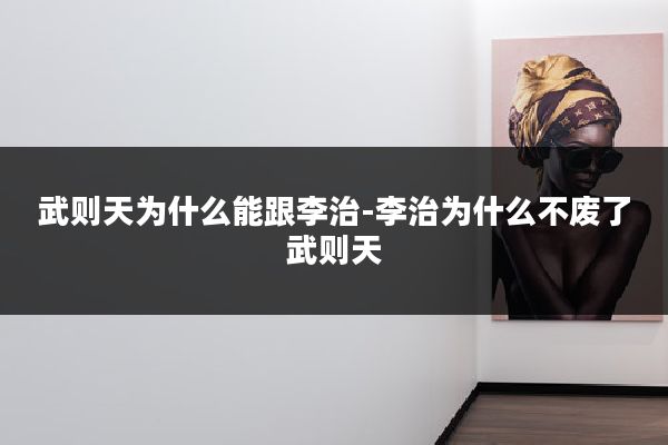 武则天为什么能跟李治-李治为什么不废了武则天