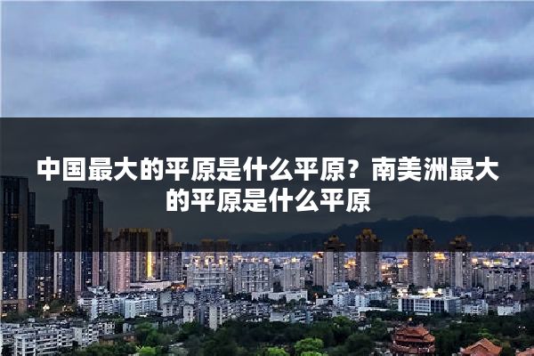 中国最大的平原是什么平原?南美洲最大的平原是什么平原