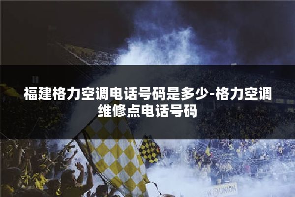 福建格力空调电话号码是多少-格力空调维修点电话号码