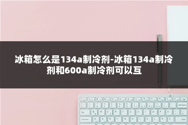 冰箱怎么是134a制冷剂-冰箱134a制冷剂和600a制冷剂可以互