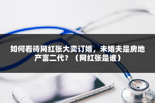 如何看待网红张大奕订婚，未婚夫是房地产富二代？（网红张是谁）
