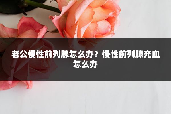 老公慢性前列腺怎么办?慢性前列腺充血怎么办