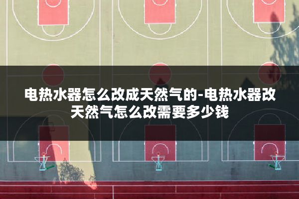电热水器怎么改成天然气的-电热水器改天然气怎么改需要多少钱