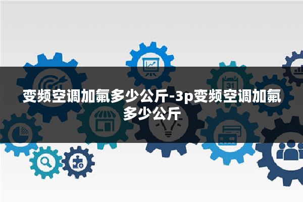 变频空调加氟多少公斤-3p变频空调加氟多少公斤