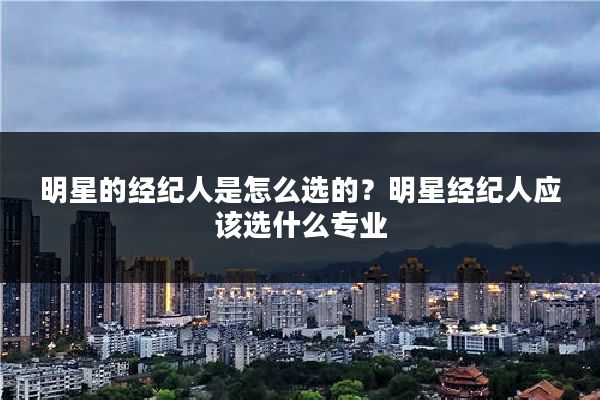 明星的经纪人是怎么选的?明星经纪人应该选什么专业