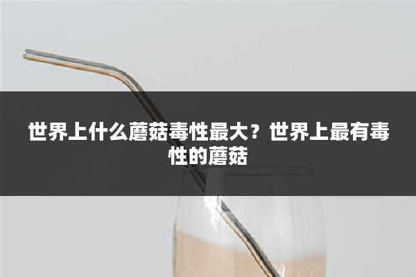 世界上什么蘑菇毒性最大?世界上最有毒性的蘑菇