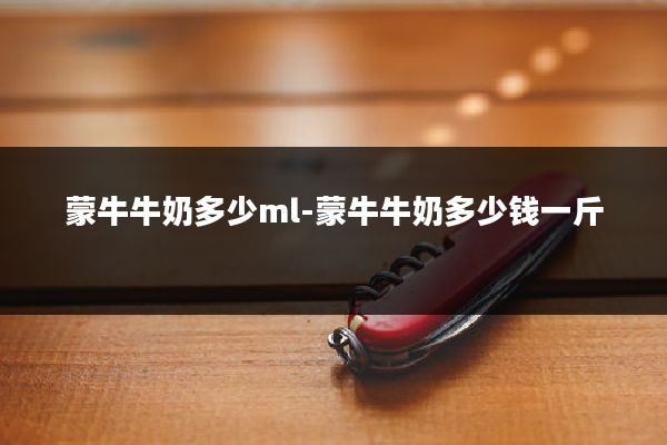 蒙牛牛奶多少ml-蒙牛牛奶多少钱一斤