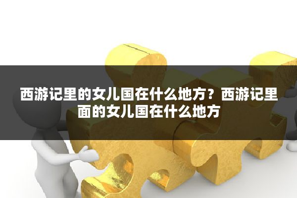 西游记里的女儿国在什么地方?西游记里面的女儿国在什么地方
