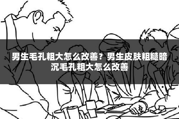 男生毛孔粗大怎么改善？男生皮肤粗糙暗沉毛孔粗大怎么改善