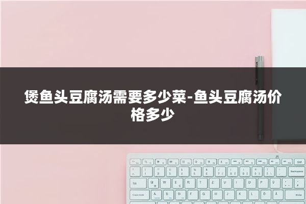 煲鱼头豆腐汤需要多少菜-鱼头豆腐汤价格多少