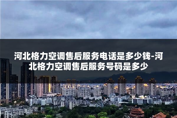 河北格力空调售后服务电话是多少钱-河北格力空调售后服务号码是多少