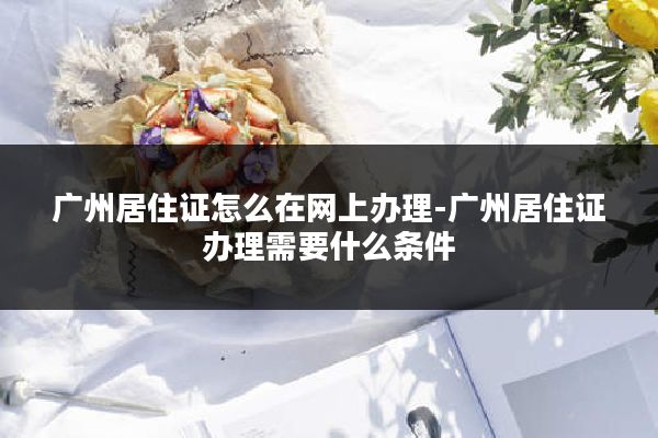 广州居住证怎么在网上办理-广州居住证办理需要什么条件