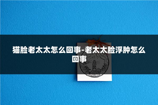 猫脸老太太怎么回事-老太太脸浮肿怎么回事