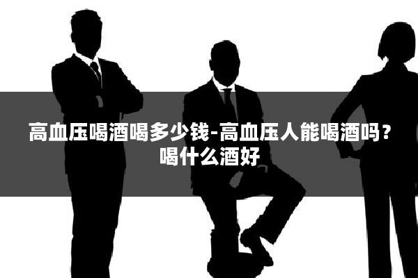 高血压喝酒喝多少钱-高血压人能喝酒吗？喝什么酒好