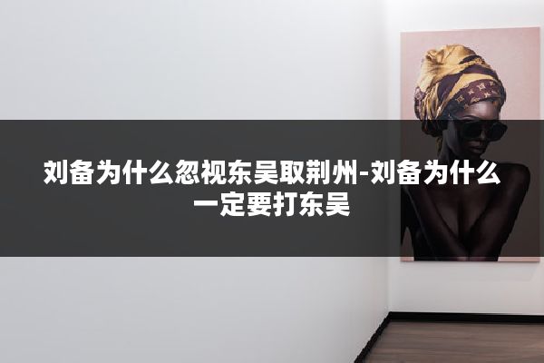 刘备为什么忽视东吴取荆州-刘备为什么一定要打东吴