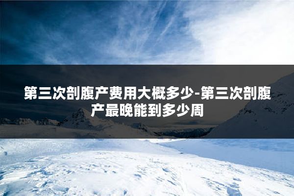 第三次剖腹产费用大概多少-第三次剖腹产最晚能到多少周