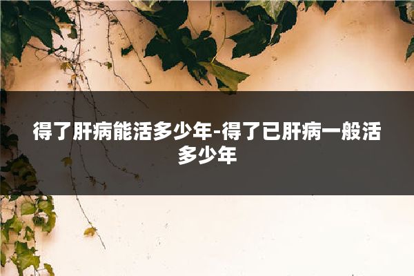 得了肝病能活多少年-得了已肝病一般活多少年