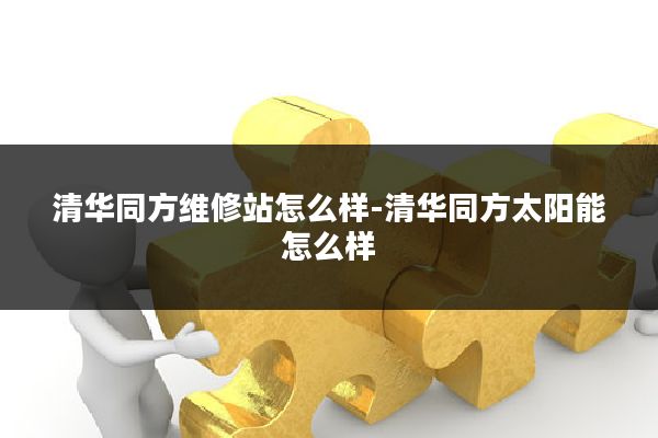 清华同方维修站怎么样-清华同方太阳能怎么样