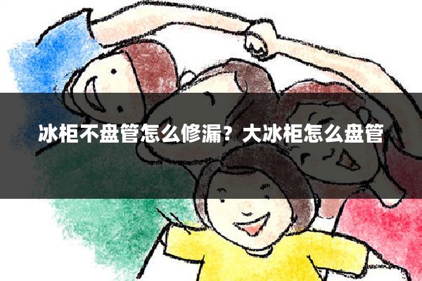 冰柜不盘管怎么修漏？大冰柜怎么盘管