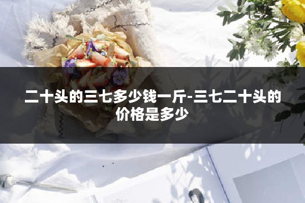 二十头的三七多少钱一斤-三七二十头的价格是多少