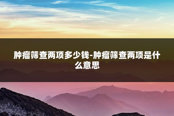 肿瘤筛查两项多少钱-肿瘤筛查两项是什么意思