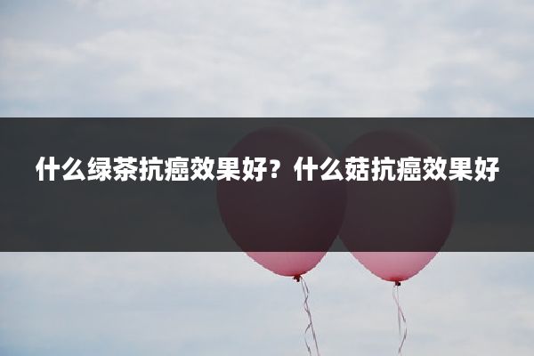 什么绿茶抗癌效果好?什么菇抗癌效果好