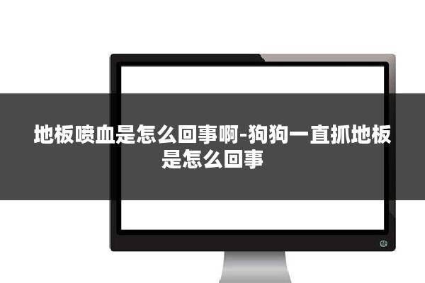 地板喷血是怎么回事啊-狗狗一直抓地板是怎么回事