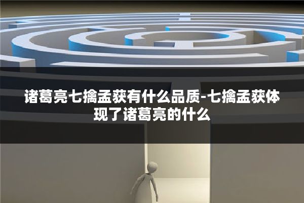 诸葛亮七擒孟获有什么品质-七擒孟获体现了诸葛亮的什么