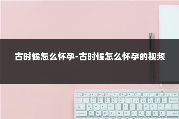 古时候怎么怀孕-古时候怎么怀孕的视频