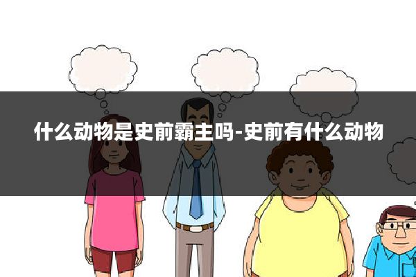 什么动物是史前霸主吗-史前有什么动物