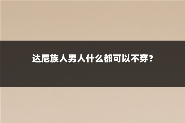 达尼族人男人什么都可以不穿?