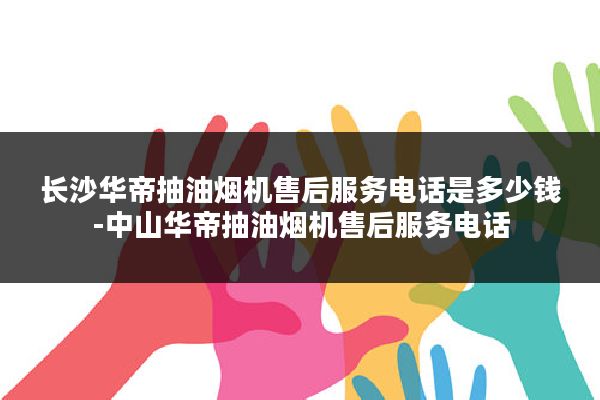 长沙华帝抽油烟机售后服务电话是多少钱-中山华帝抽油烟机售后服务电话