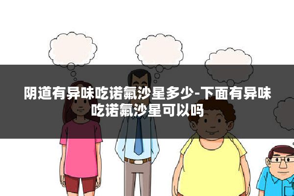 阴道有异味吃诺氟沙星多少-下面有异味吃诺氟沙星可以吗