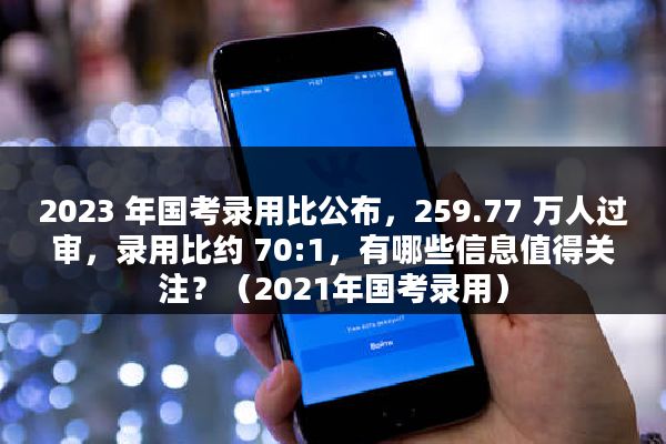 2023 年国考录用比公布，259.77 万人过审，录用比约 70:1，有哪些信息值得关注？（2021年国考录用）