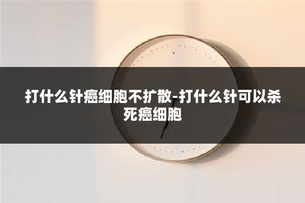 打什么针癌细胞不扩散-打什么针可以杀死癌细胞