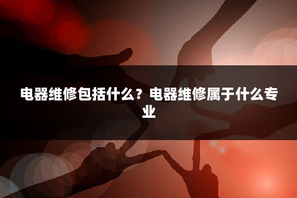 电器维修包括什么?电器维修属于什么专业