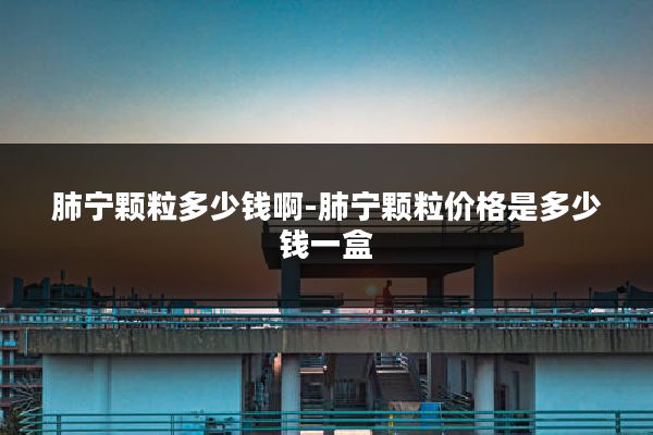 肺宁颗粒多少钱啊-肺宁颗粒价格是多少钱一盒
