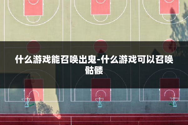 什么游戏能召唤出鬼-什么游戏可以召唤骷髅