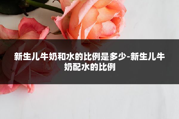 新生儿牛奶和水的比例是多少-新生儿牛奶配水的比例