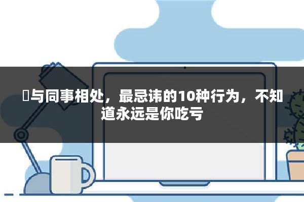 ​与同事相处，最忌讳的10种行为，不知道永远是你吃亏