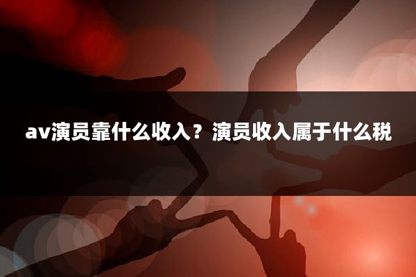 av演员靠什么收入?演员收入属于什么税