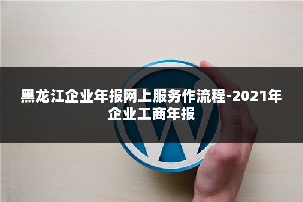 黑龙江企业年报网上服务作流程-2021年企业工商年报